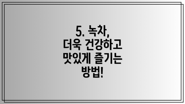 5. 녹차, 더욱 건강하고 맛있게 즐기는 방법!