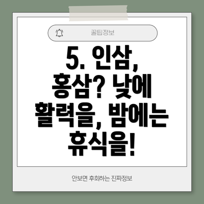 5. 인삼, 홍삼? 낮에 활력을, 밤에는 휴식을!