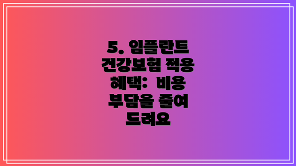 5. 임플란트 건강보험 적용 혜택:  비용 부담을 줄여 드려요